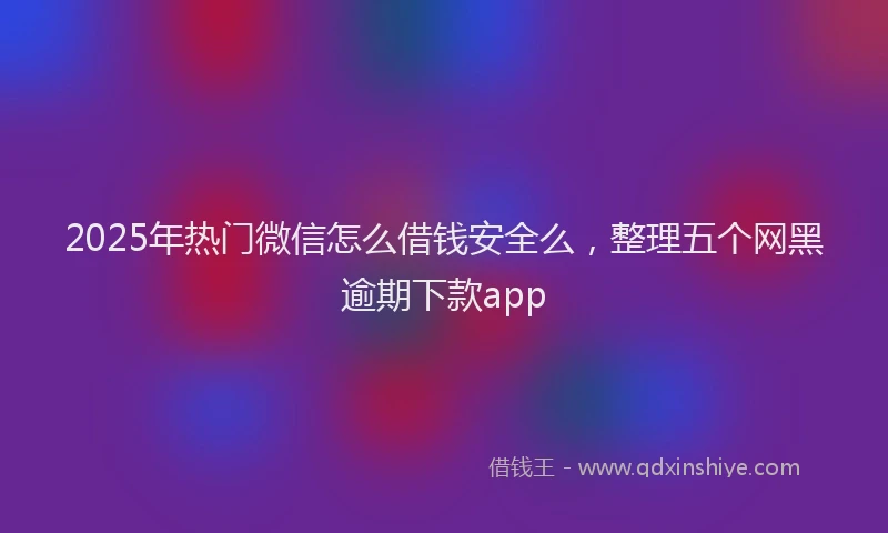 2025年热门微信怎么借钱安全么，整理五个网黑逾期下款app