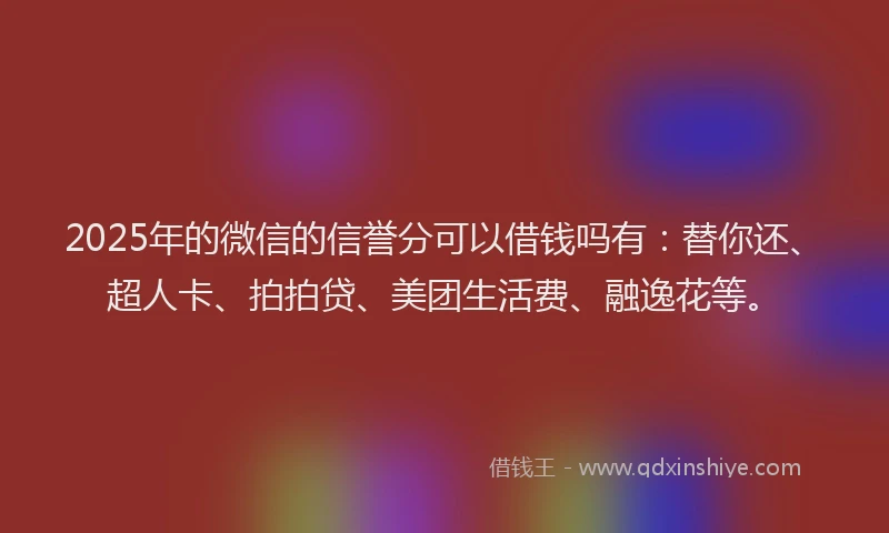 2025年的微信的信誉分可以借钱吗有：替你还、超人卡、拍拍贷、美团生活费、融逸花等。