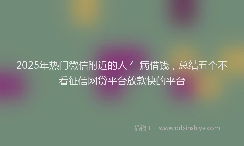 2025年热门微信附近的人 生病借钱，总结五个不看征信网贷平台放款快的平台