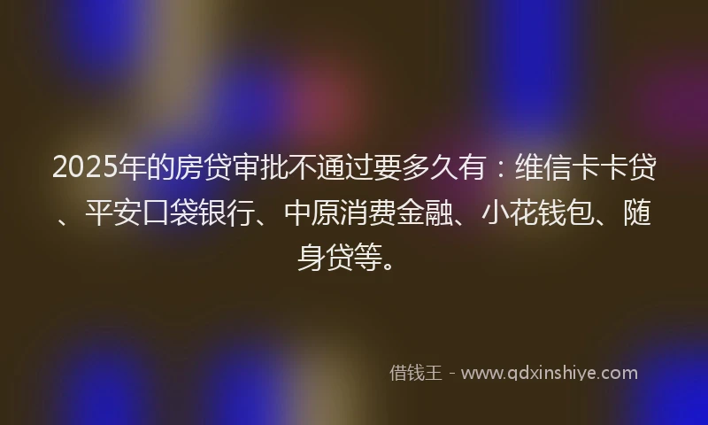 2025年的房贷审批不通过要多久有：维信卡卡贷、平安口袋银行、中原消费金融、小花钱包、随身贷等。