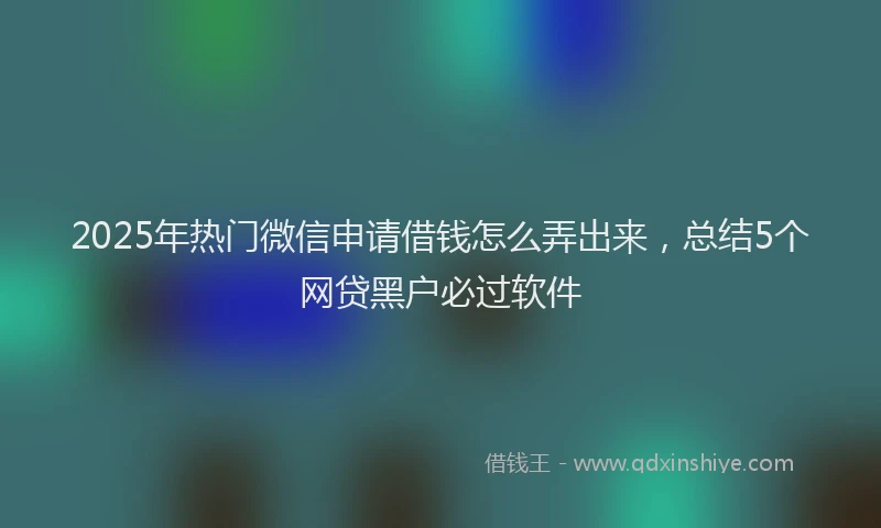 2025年热门微信申请借钱怎么弄出来，总结5个网贷黑户必过软件