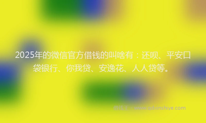 2025年的微信官方借钱的叫啥有：还呗、平安口袋银行、你我贷、安逸花、人人贷等。