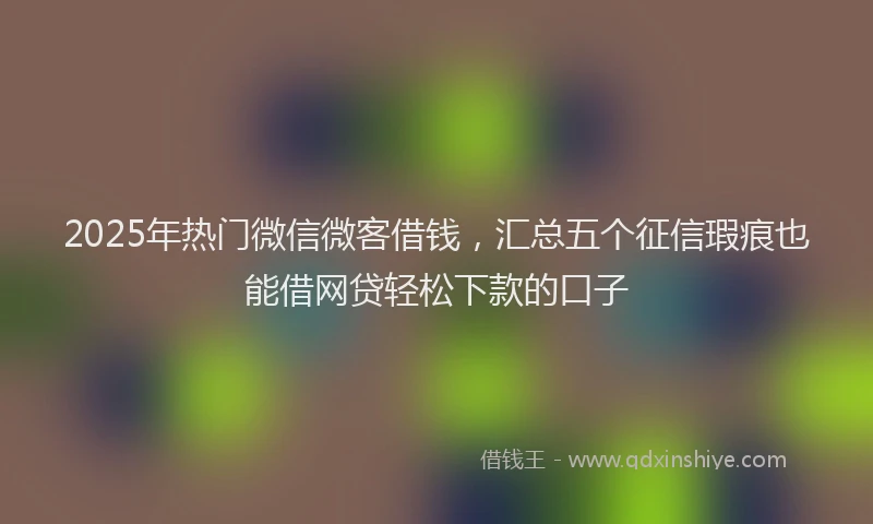 2025年热门微信微客借钱，汇总五个征信瑕疵也能借网贷轻松下款的口子