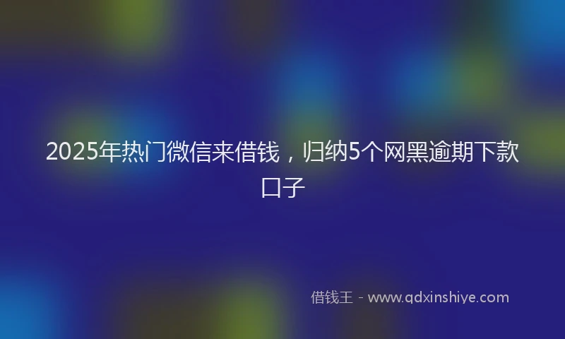 2025年热门微信来借钱，归纳5个网黑逾期下款口子