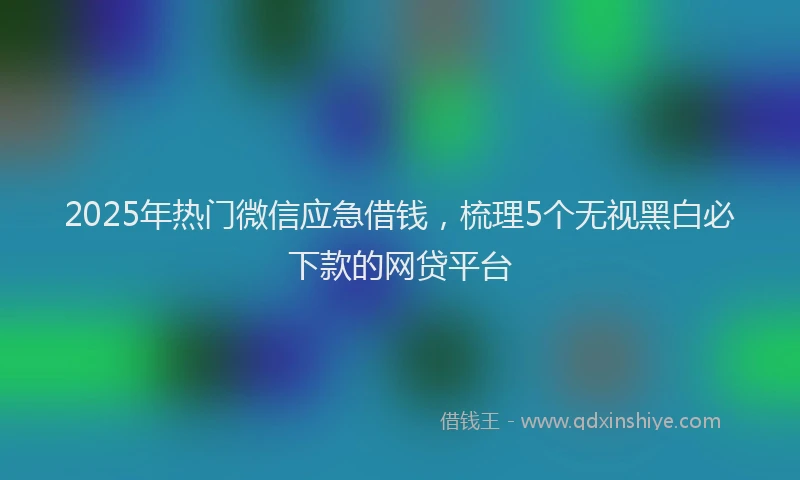 2025年热门微信应急借钱，梳理5个无视黑白必下款的网贷平台