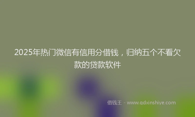 2025年热门微信有信用分借钱，归纳五个不看欠款的贷款软件