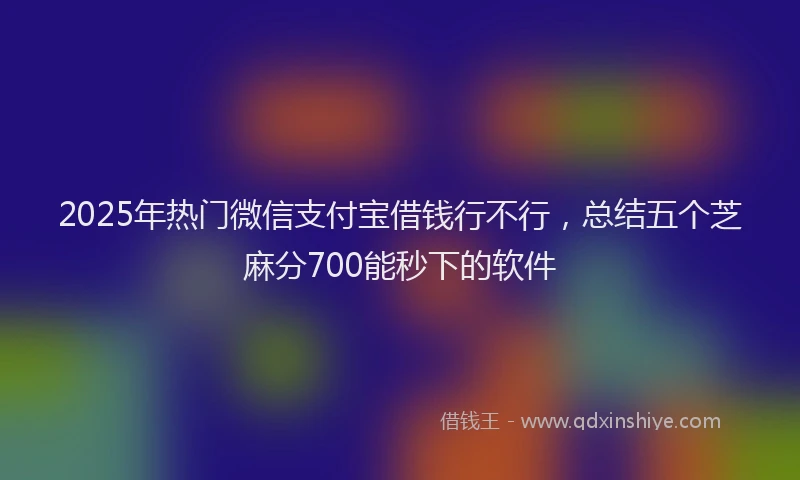 2025年热门微信支付宝借钱行不行，总结五个芝麻分700能秒下的软件