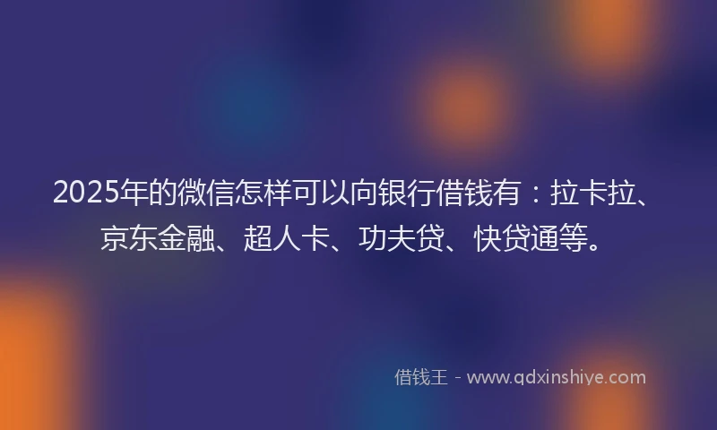 2025年的微信怎样可以向银行借钱有：拉卡拉、京东金融、超人卡、功夫贷、快贷通等。
