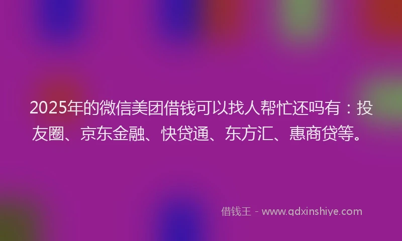 2025年的微信美团借钱可以找人帮忙还吗有：投友圈、京东金融、快贷通、东方汇、惠商贷等。