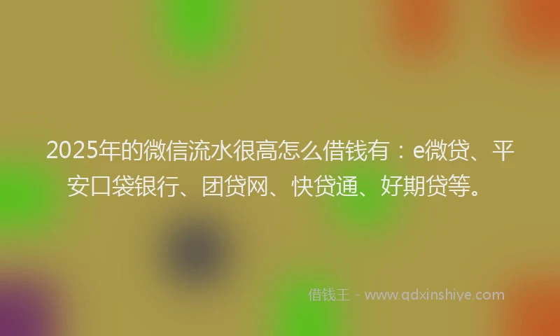 2025年的微信流水很高怎么借钱有：e微贷、平安口袋银行、团贷网、快贷通、好期贷等。