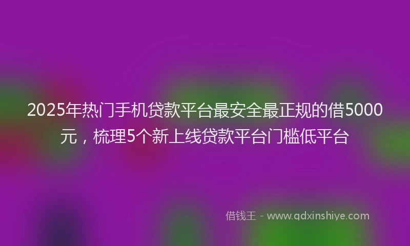 2025年热门手机贷款平台最安全最正规的借5000元，梳理5个新上线贷款平台门槛低平台