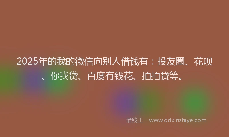 2025年的我的微信向别人借钱有：投友圈、花呗、你我贷、百度有钱花、拍拍贷等。