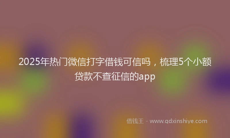 2025年热门微信打字借钱可信吗，梳理5个小额贷款不查征信的app
