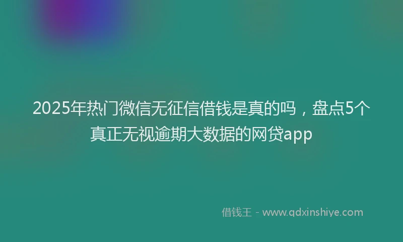 2025年热门微信无征信借钱是真的吗，盘点5个真正无视逾期大数据的网贷app