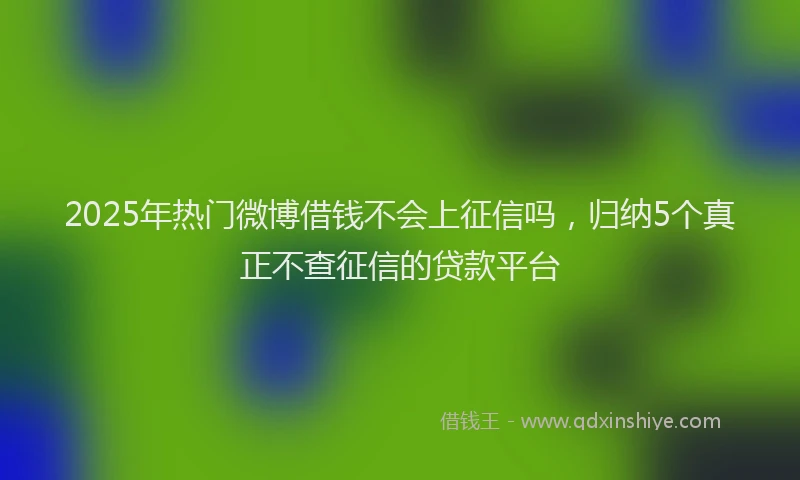 2025年热门微博借钱不会上征信吗，归纳5个真正不查征信的贷款平台