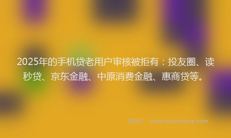 2025年的手机贷老用户审核被拒有：投友圈、读秒贷、京东金融、中原消费金融、惠商贷等。