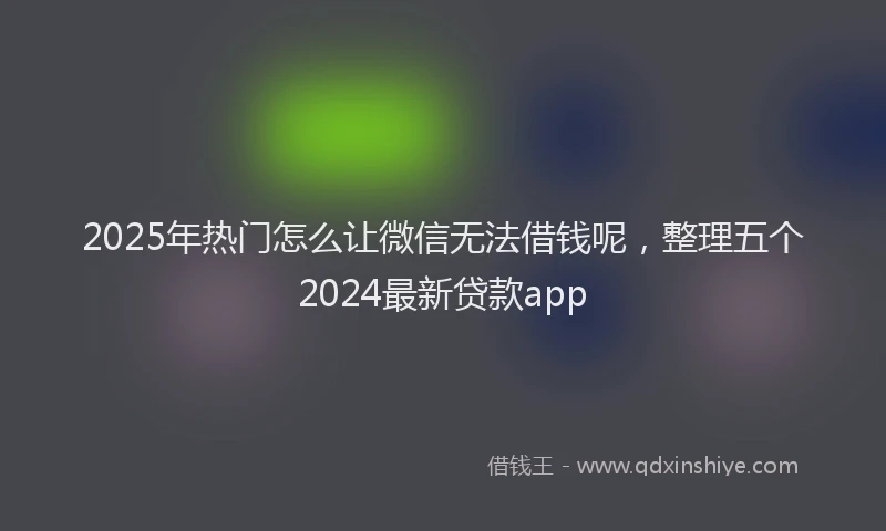 2025年热门怎么让微信无法借钱呢，整理五个2024最新贷款app