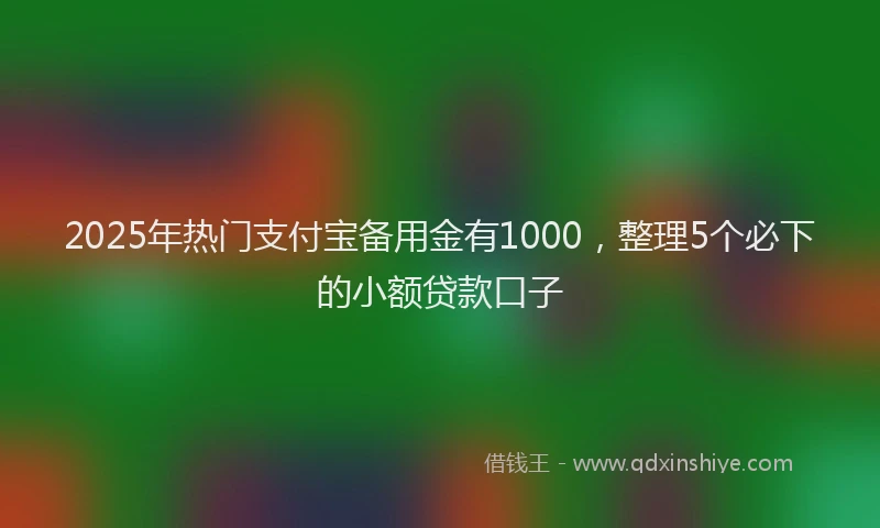 2025年热门支付宝备用金有1000，整理5个必下的小额贷款口子