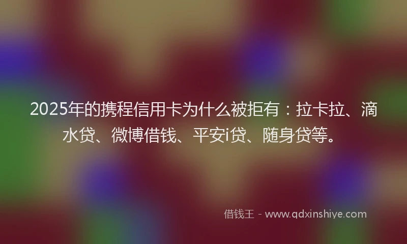 2025年的携程信用卡为什么被拒有：拉卡拉、滴水贷、微博借钱、平安i贷、随身贷等。