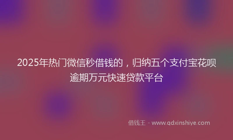 2025年热门微信秒借钱的，归纳五个支付宝花呗逾期万元快速贷款平台