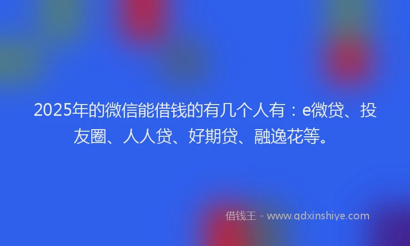 2025年的微信能借钱的有几个人有：e微贷、投友圈、人人贷、好期贷、融逸花等。