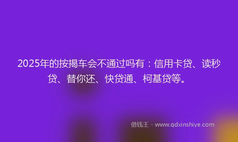 2025年的按揭车会不通过吗有：信用卡贷、读秒贷、替你还、快贷通、柯基贷等。