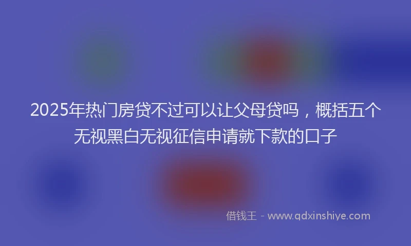 2025年热门房贷不过可以让父母贷吗，概括五个无视黑白无视征信申请就下款的口子