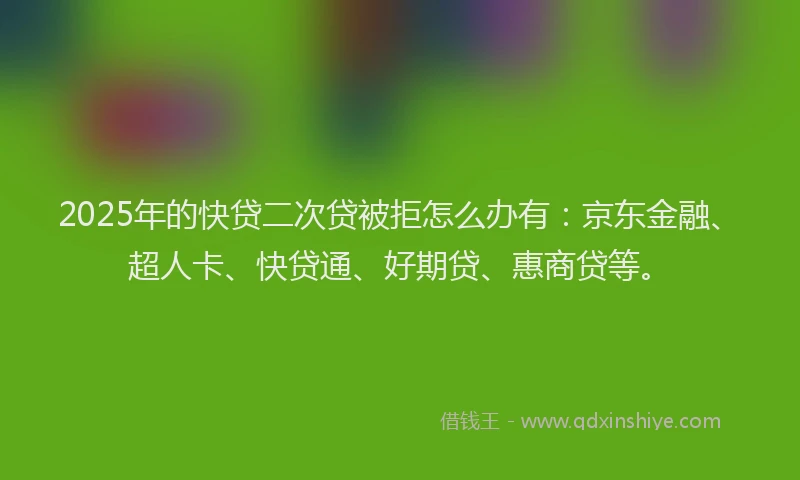 2025年的快贷二次贷被拒怎么办有：京东金融、超人卡、快贷通、好期贷、惠商贷等。