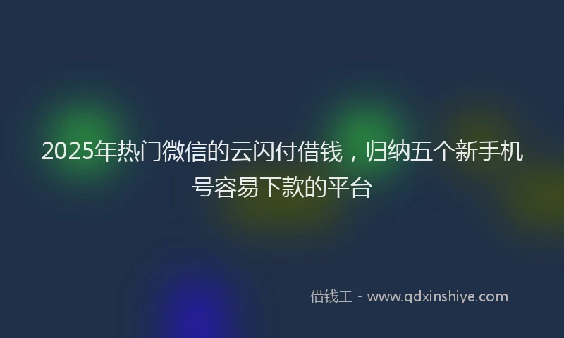 2025年热门微信的云闪付借钱，归纳五个新手机号容易下款的平台