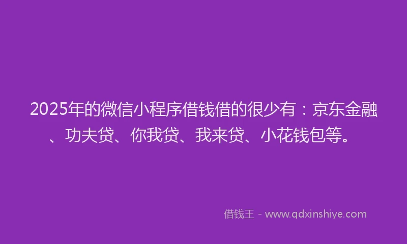2025年的微信小程序借钱借的很少有：京东金融、功夫贷、你我贷、我来贷、小花钱包等。