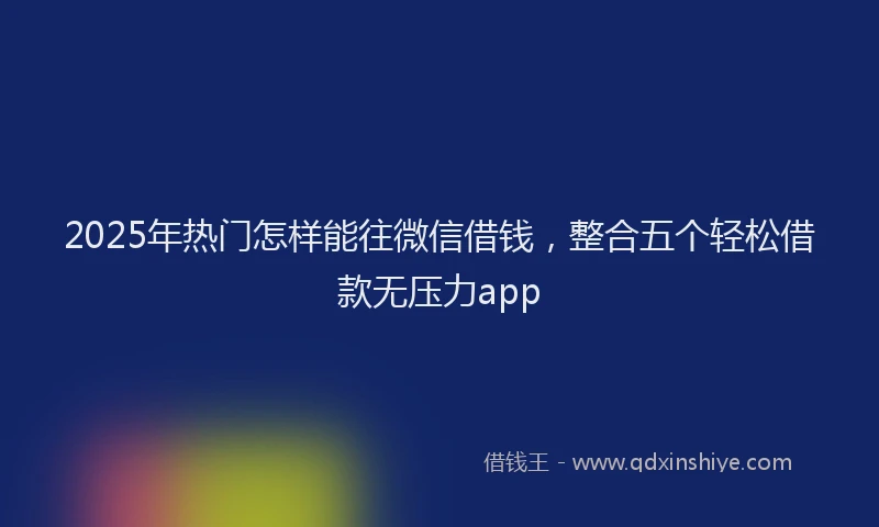 2025年热门怎样能往微信借钱，整合五个轻松借款无压力app