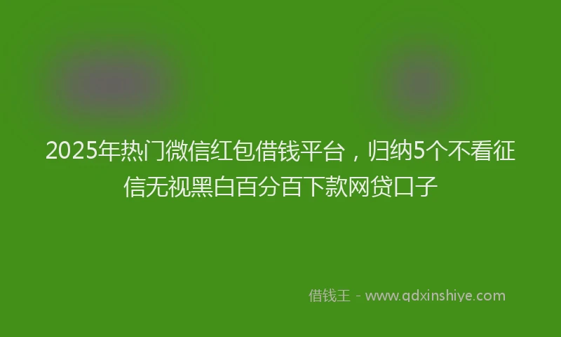 2025年热门微信红包借钱平台，归纳5个不看征信无视黑白百分百下款网贷口子