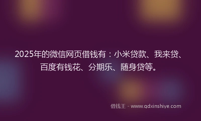 2025年的微信网页借钱有：小米贷款、我来贷、百度有钱花、分期乐、随身贷等。