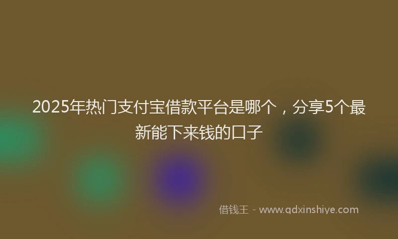 2025年热门支付宝借款平台是哪个，分享5个最新能下来钱的口子