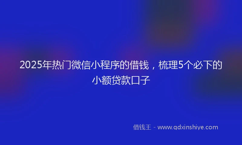 2025年热门微信小程序的借钱，梳理5个必下的小额贷款口子