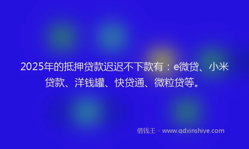 2025年的抵押贷款迟迟不下款有：e微贷、小米贷款、洋钱罐、快贷通、微粒贷等。