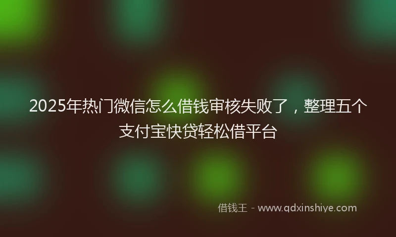 2025年热门微信怎么借钱审核失败了，整理五个支付宝快贷轻松借平台
