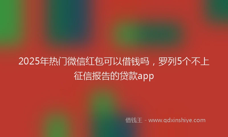 2025年热门微信红包可以借钱吗，罗列5个不上征信报告的贷款app
