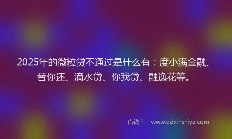 2025年的微粒贷不通过是什么有：度小满金融、替你还、滴水贷、你我贷、融逸花等。