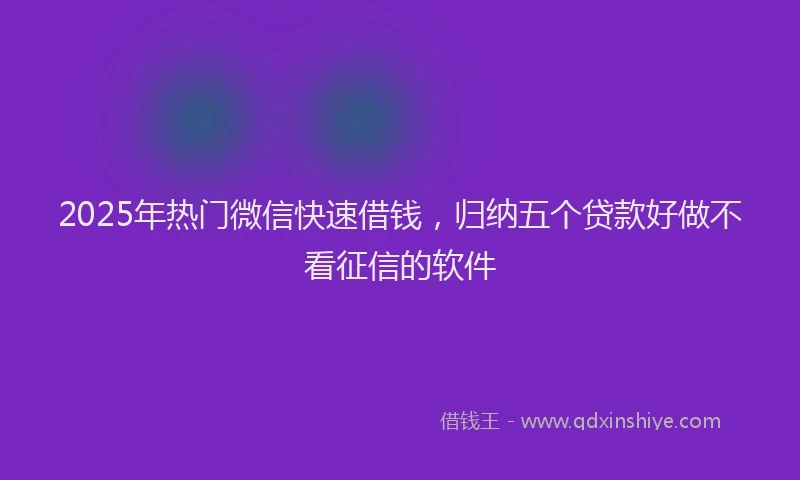 2025年热门微信快速借钱，归纳五个贷款好做不看征信的软件