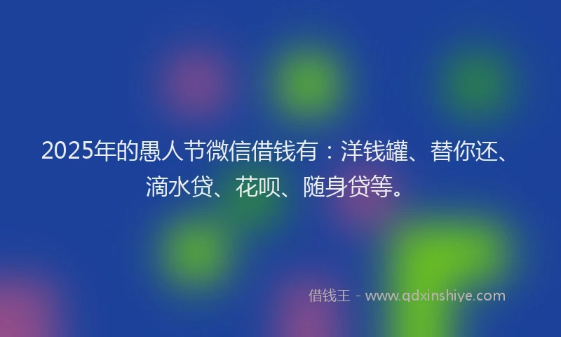 2025年的愚人节微信借钱有：洋钱罐、替你还、滴水贷、花呗、随身贷等。