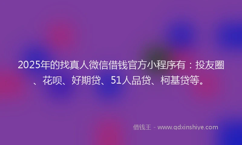 2025年的找真人微信借钱官方小程序有：投友圈、花呗、好期贷、51人品贷、柯基贷等。