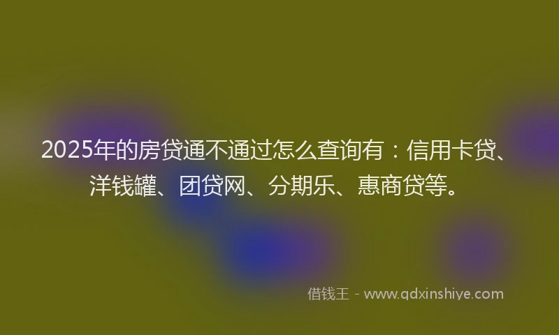 2025年的房贷通不通过怎么查询有：信用卡贷、洋钱罐、团贷网、分期乐、惠商贷等。