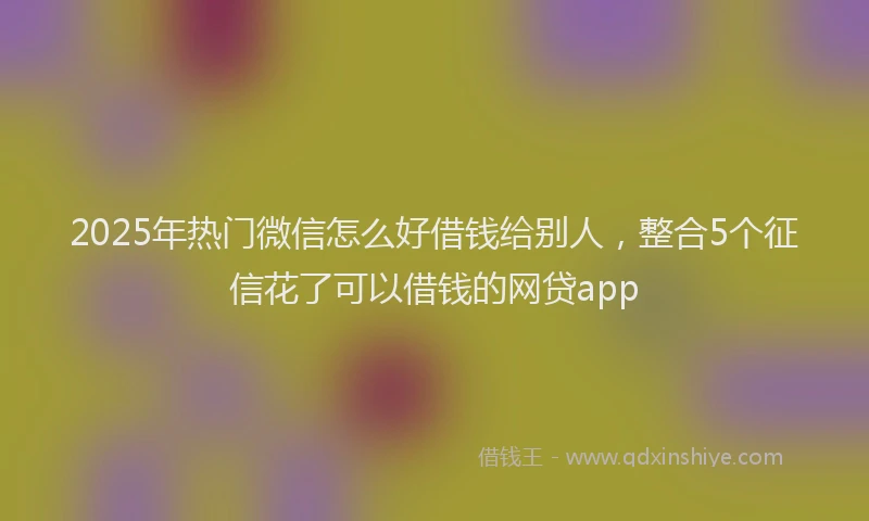 2025年热门微信怎么好借钱给别人，整合5个征信花了可以借钱的网贷app