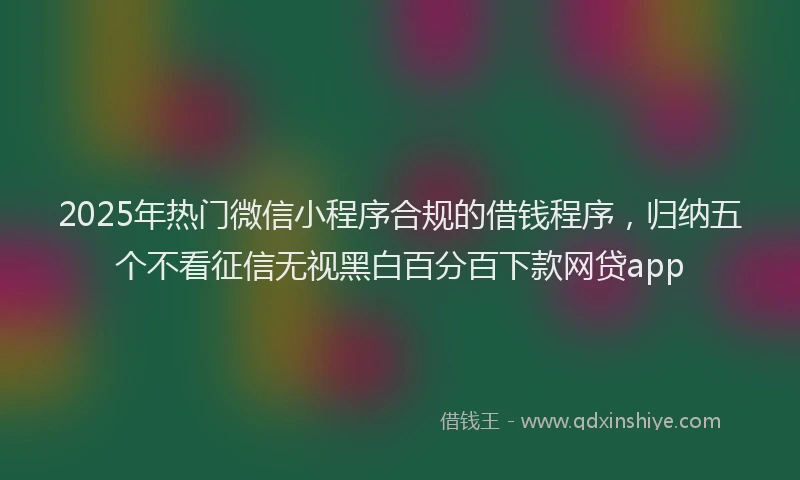 2025年热门微信小程序合规的借钱程序，归纳五个不看征信无视黑白百分百下款网贷app