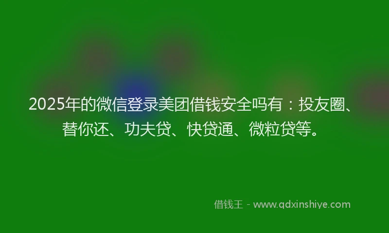 2025年的微信登录美团借钱安全吗有：投友圈、替你还、功夫贷、快贷通、微粒贷等。