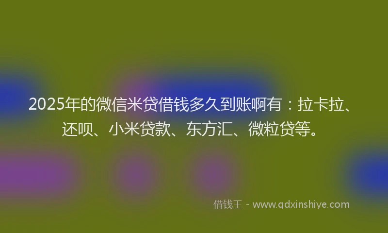 2025年的微信米贷借钱多久到账啊有：拉卡拉、还呗、小米贷款、东方汇、微粒贷等。