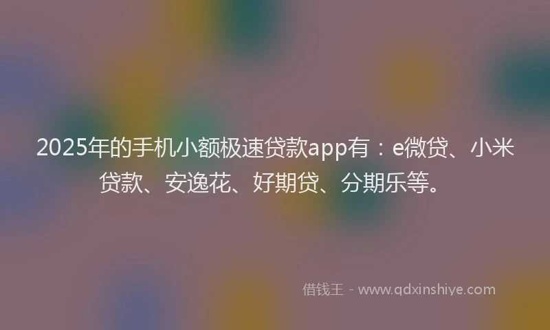 2025年的手机小额极速贷款app有：e微贷、小米贷款、安逸花、好期贷、分期乐等。