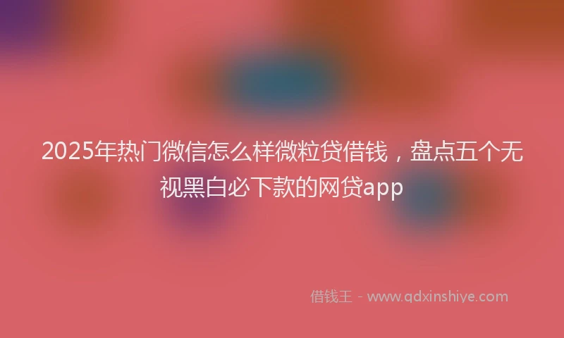 2025年热门微信怎么样微粒贷借钱，盘点五个无视黑白必下款的网贷app