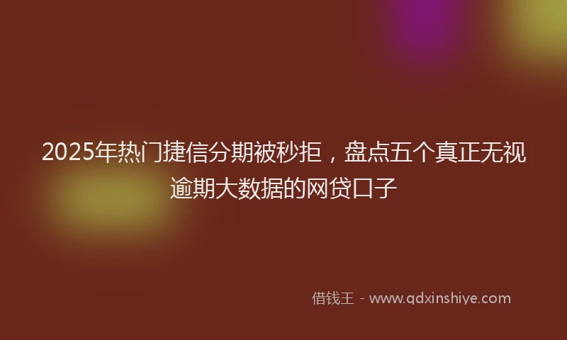 2025年热门捷信分期被秒拒，盘点五个真正无视逾期大数据的网贷口子